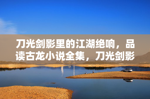 刀光剑影里的江湖绝响,品读古龙小说全集,刀光剑影铸江湖绝响——古龙小说全集
