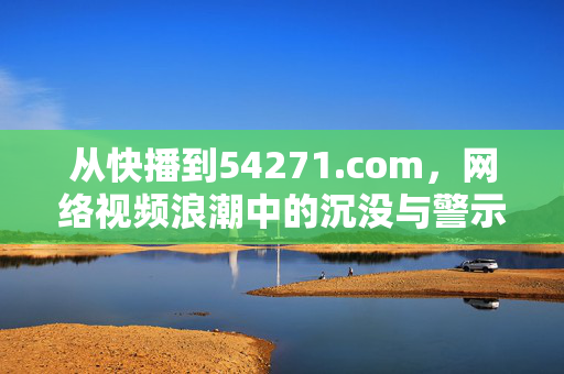 从快播到54271.com,网络视频浪潮中的沉没与警示,网络视频浪潮的沉没警示,从快播到54271.com