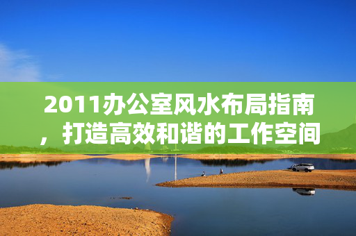 2011办公室风水布局指南,打造高效和谐的工作空间,2011办公室风水布局指南,打造高效和谐工作空间