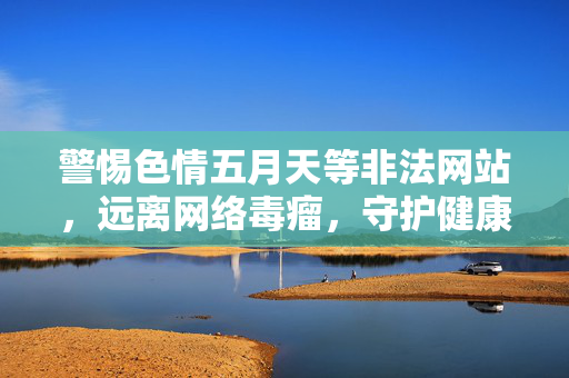 警惕色情五月天等非法网站,远离网络毒瘤,守护健康生活