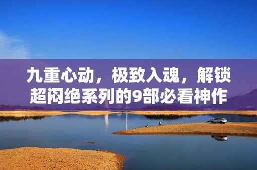 九重心动,极致入魂,解锁超闷绝系列的9部必看神作,九重心动极致入魂,超闷绝系列9部必看神作