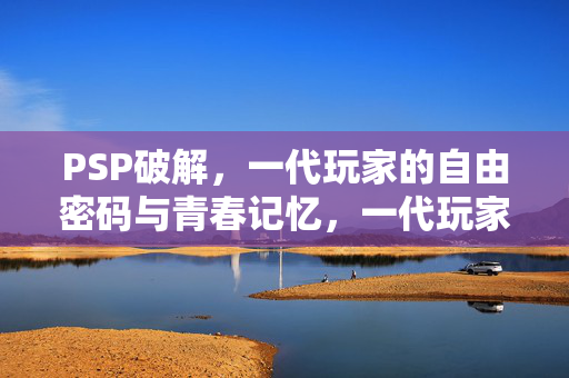 PSP破解,一代玩家的自由密码与青春记忆,一代玩家的自由密码,PSP破解与青春记忆