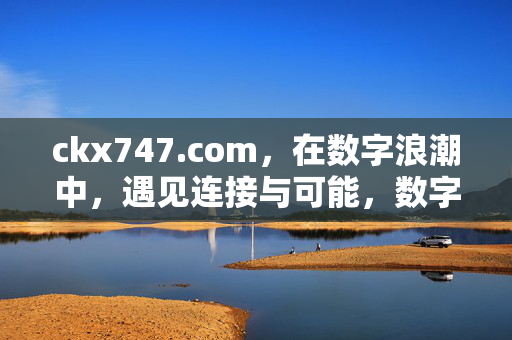 ckx747.com,在数字浪潮中,遇见连接与可能,数字浪潮中,遇见连接与可能