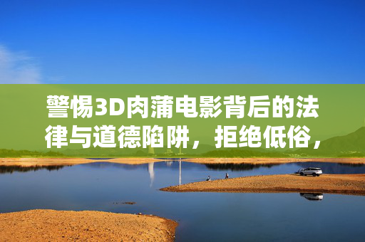 警惕3D肉蒲电影背后的法律与道德陷阱,拒绝低俗,守护健康文化生态,警惕3D肉蒲电影,法律道德陷阱与健康文化守护
