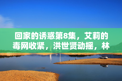 回家的诱惑第8集,艾莉的毒网收紧,洪世贤动摇,林品如暗蓄锋芒,第8集,艾莉毒网紧收,洪世贤动摇,林品如暗蓄锋芒