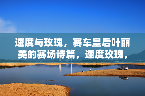 速度与玫瑰,赛车皇后叶丽美的赛场诗篇,速度玫瑰,赛车皇后叶丽美的赛场诗篇