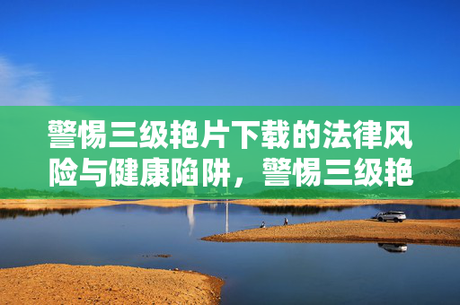 警惕三级艳片下载的法律风险与健康陷阱,警惕三级艳片下载,法律风险与健康陷阱