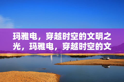 玛雅电,穿越时空的文明之光,玛雅电,穿越时空的文明之光