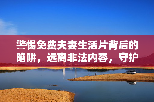 警惕免费夫妻生活片背后的陷阱,远离非法内容,守护健康生活,警惕免费夫妻生活片陷阱,远离非法内容守护健康生活