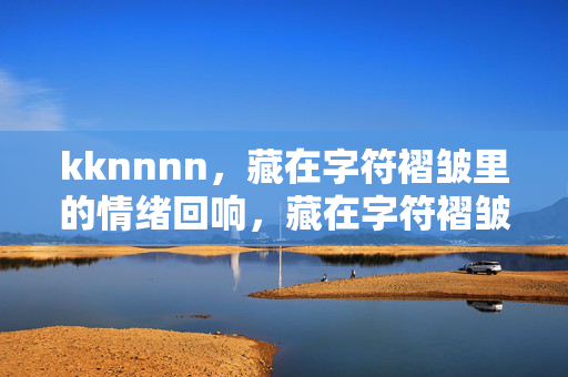 kknnnn,藏在字符褶皱里的情绪回响,藏在字符褶皱里的情绪回响