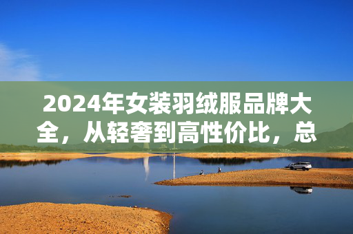2024年女装羽绒服品牌大全,从轻奢到高性价比,总有一款暖到你心坎里