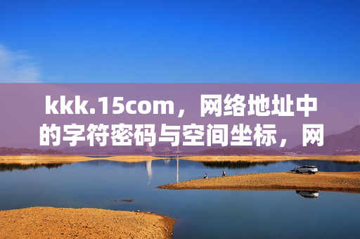 kkk.15com,网络地址中的字符密码与空间坐标,网络地址的字符密码与空间坐标