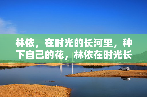林依,在时光的长河里,种下自己的花,林依在时光长河种下自己的花