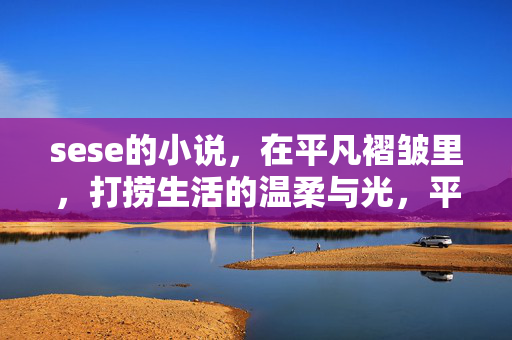 sese的小说,在平凡褶皱里,打捞生活的温柔与光,平凡褶皱里的温柔与光