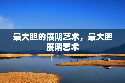 最大胆的展阴艺术,最大胆展阴艺术