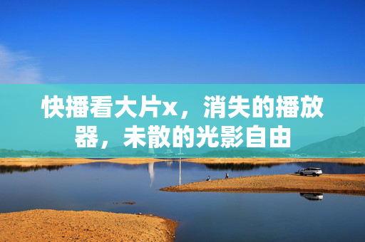 快播看大片x,消失的播放器,未散的光影自由