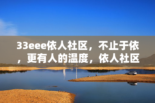 33eee依人社区,不止于依,更有人的温度,依人社区,不止于依,更有人的温度
