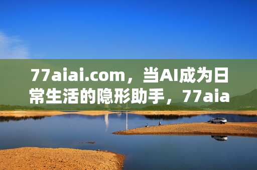 77aiai.com,当AI成为日常生活的隐形助手,77aiai.com,AI,日常生活的隐形助手