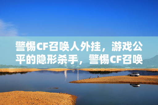 警惕CF召唤人外挂,游戏公平的隐形杀手,警惕CF召唤人外挂,游戏公平的隐形杀手