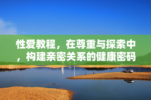 性爱教程,在尊重与探索中,构建亲密关系的健康密码,尊重探索,亲密关系的健康性爱密码