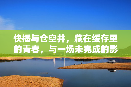 快播与仓空井,藏在缓存里的青春,与一场未完成的影像狂欢,快播与仓空井,缓存里的青春与未完成的影像狂欢
