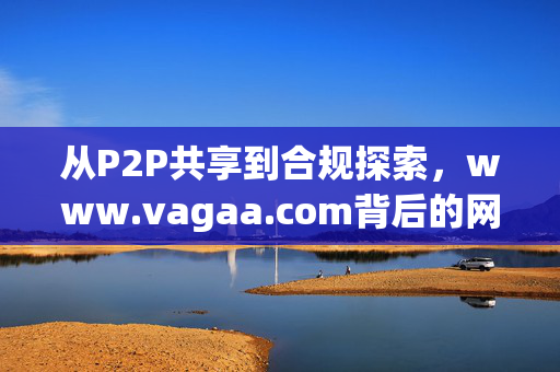 从P2P共享到合规探索,www.vagaa.com背后的网络资源生态启示,Vagaa,从P2P共享到合规探索的网络资源生态启示
