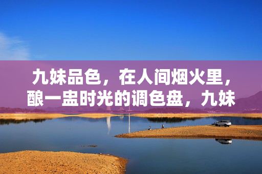 九妹品色,在人间烟火里,酿一盅时光的调色盘,九妹品色,烟火时光酿调色盘