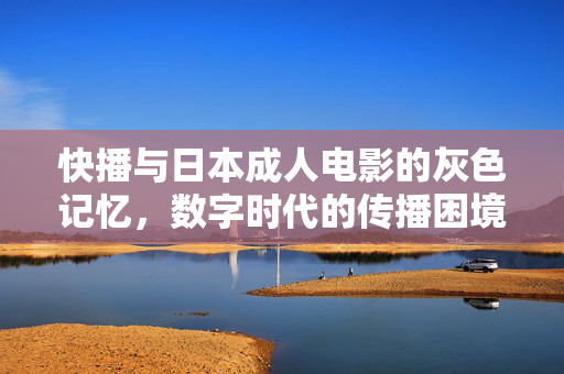 快播与日本成人电影的灰色记忆,数字时代的传播困境与监管启示,快播与日本成人电影的灰色记忆,数字时代的传播困境与监管启示