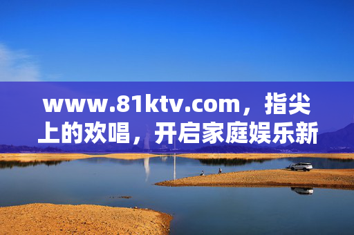 www.81ktv.com,指尖上的欢唱,开启家庭娱乐新声态,指尖欢唱,家庭娱乐新声态