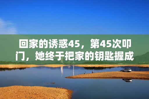 回家的诱惑45,第45次叩门,她终于把家的钥匙握成了刀,第45次叩门,钥匙握成了刀