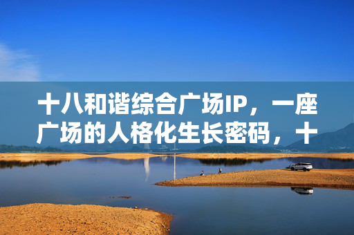 十八和谐综合广场IP,一座广场的人格化生长密码,十八和谐综合广场IP,人格化生长密码