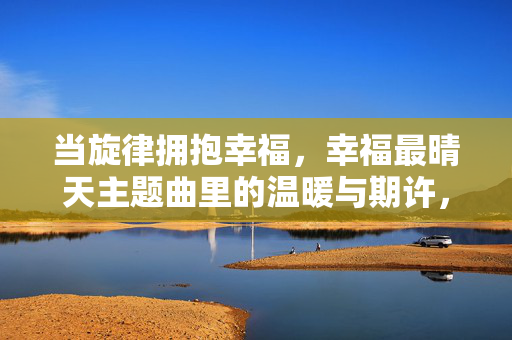 当旋律拥抱幸福,幸福最晴天主题曲里的温暖与期许,当旋律拥抱幸福,幸福最晴天主题曲的温暖与期许