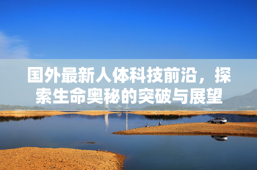 国外最新人体科技前沿,探索生命奥秘的突破与展望