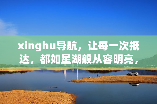 xinghu导航,让每一次抵达,都如星湖般从容明亮,xinghu导航,每一次抵达,都如星湖般从容明亮