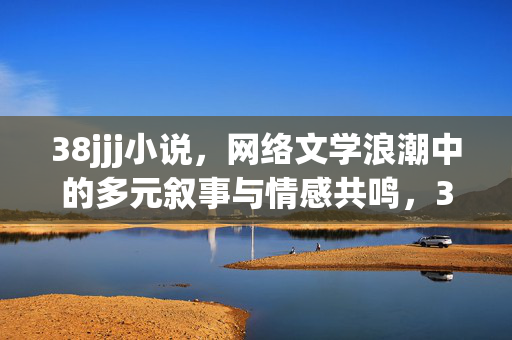 38jjj小说,网络文学浪潮中的多元叙事与情感共鸣,38jjj小说,网络文学浪潮中的多元叙事与情感共鸣