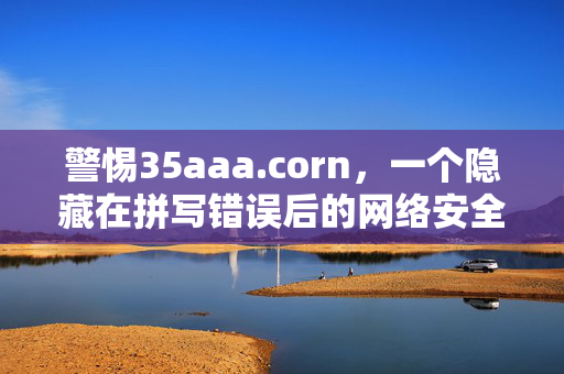 警惕35aaa.corn,一个隐藏在拼写错误后的网络安全陷阱,警惕35aaa.corn,拼写错误背后的网络安全陷阱
