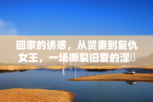 回家的诱惑,从贤妻到复仇女王,一场撕裂旧爱的涅槃归来,贤妻涅槃,撕裂旧爱的复仇女王归来