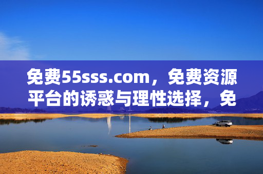 免费55sss.com,免费资源平台的诱惑与理性选择,免费资源平台的诱惑与理性选择