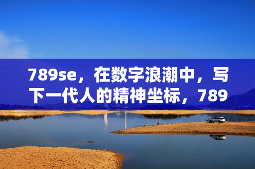 789se,在数字浪潮中,写下一代人的精神坐标,789se,数字浪潮中的下一代精神坐标
