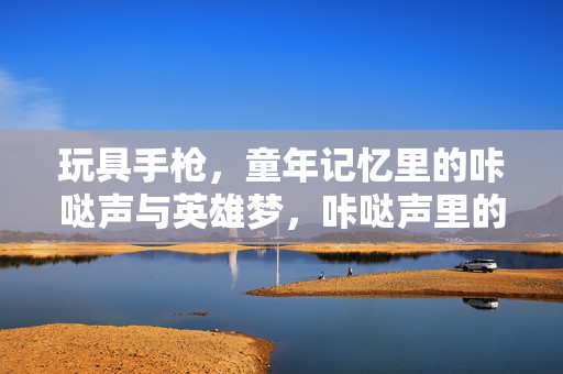 玩具手枪,童年记忆里的咔哒声与英雄梦,咔哒声里的童年英雄梦