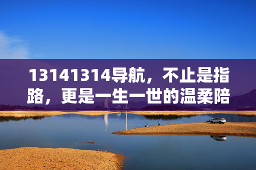 13141314导航,不止是指路,更是一生一世的温柔陪伴,13141314导航,一生一世的温柔陪伴
