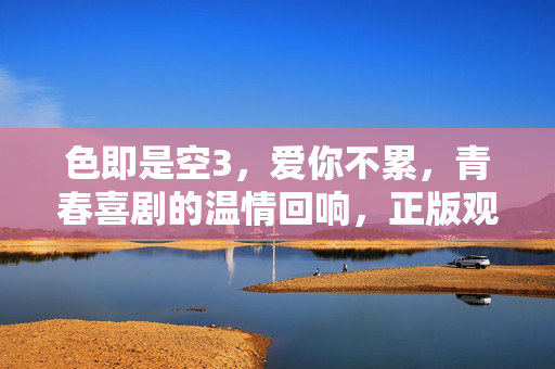 色即是空3,爱你不累,青春喜剧的温情回响,正版观看方为正道,色即是空3,青春喜剧的温情回响,正版观看方为正道