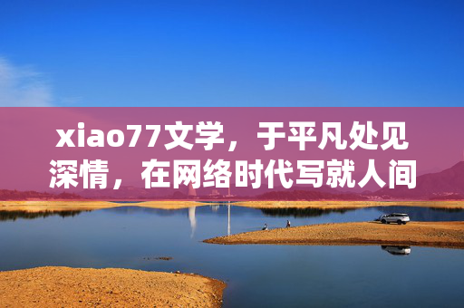xiao77文学,于平凡处见深情,在网络时代写就人间烟火,xiao77文学,烟火人间,平凡深情的网络时代书写