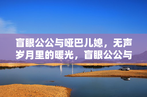 盲眼公公与哑巴儿媳,无声岁月里的暖光,盲眼公公与哑巴儿媳,无声岁月的暖光