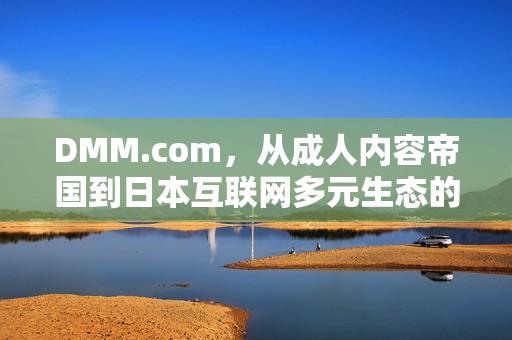 DMM.com,从成人内容帝国到日本互联网多元生态的构建者,DMM.com,从成人内容帝国到日本互联网多元生态构建者