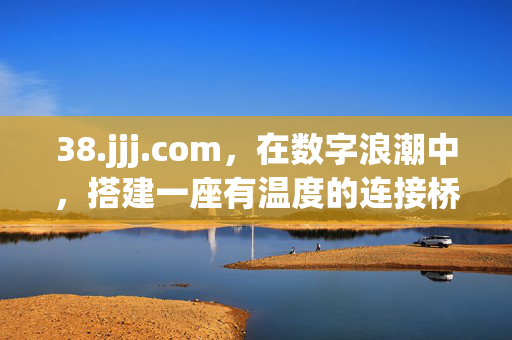 38.jjj.com,在数字浪潮中,搭建一座有温度的连接桥梁,数字浪潮中的温暖连接桥梁