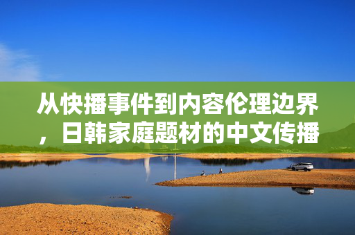 从快播事件到内容伦理边界,日韩家庭题材的中文传播与反思,快播事件与日韩家庭题材中文传播的内容伦理反思