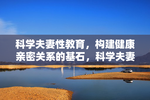 科学夫妻性教育,构建健康亲密关系的基石,科学夫妻性教育,构建健康亲密关系的基石
