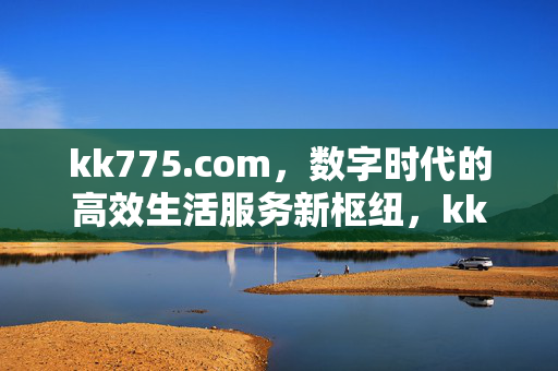 kk775.com,数字时代的高效生活服务新枢纽,kk775.com,数字时代高效生活服务新枢纽