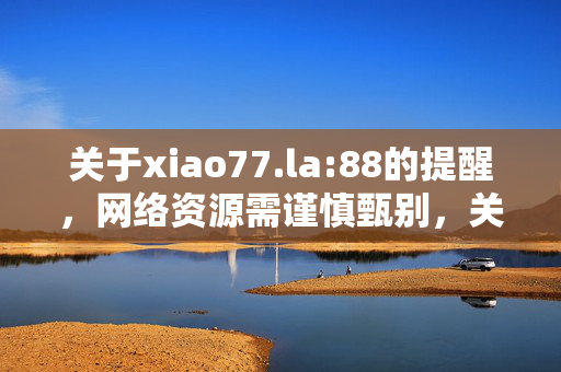 关于xiao77.la:88的提醒,网络资源需谨慎甄别,关于xiao77.la:88的提醒,网络资源需谨慎甄别